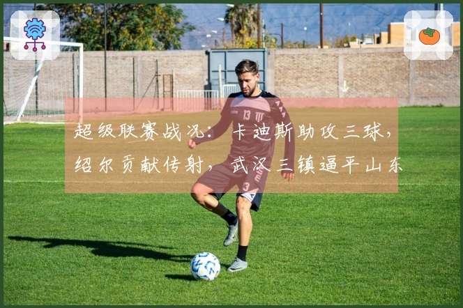 超级联赛战况：卡迪斯助攻三球，绍尔贡献传射，武汉三镇逼平山东泰山
